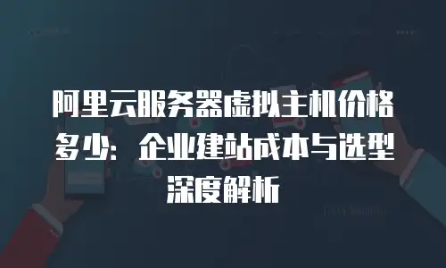 阿里云服务器虚拟主机价格多少：企业建站成本与选型深度解析