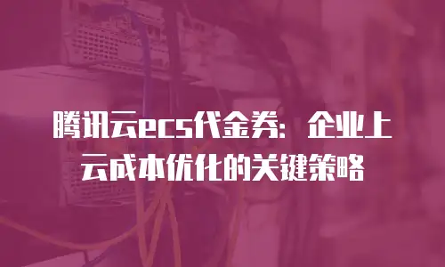 腾讯云ecs代金券：企业上云成本优化的关键策略
