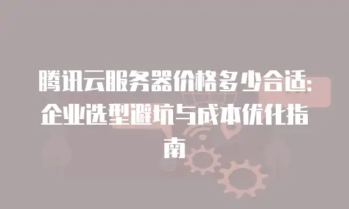 腾讯云服务器价格多少合适：企业选型避坑与成本优化指南