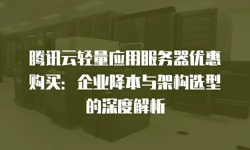 腾讯云轻量应用服务器优惠购买：企业降本与架构选型的深度解析