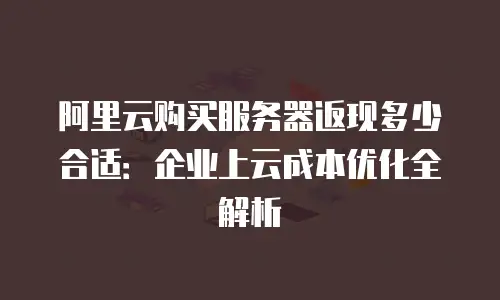 阿里云购买服务器返现多少合适：企业上云成本优化全解析