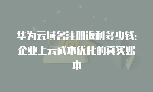 华为云域名注册返利多少钱：企业上云成本优化的真实账本