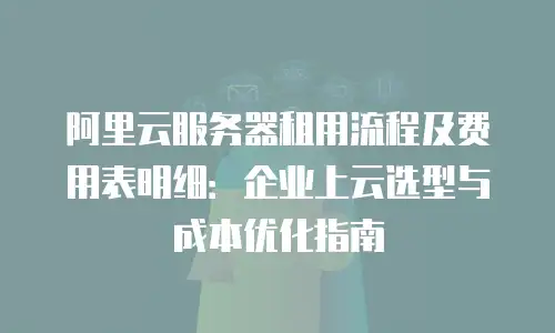 阿里云服务器租用流程及费用表明细：企业上云选型与成本优化指南