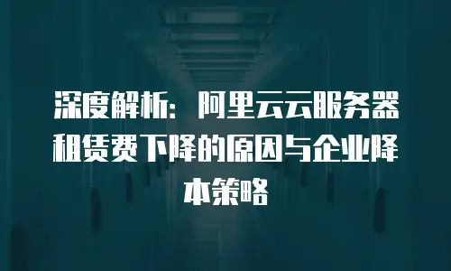 深度解析：阿里云云服务器租赁费下降的原因与企业降本策略