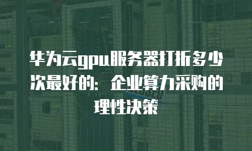 华为云gpu服务器打折多少次最好的：企业算力采购的理性决策