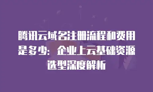 腾讯云域名注册流程和费用是多少：企业上云基础资源选型深度解析