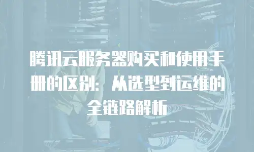 腾讯云服务器购买和使用手册的区别：从选型到运维的全链路解析