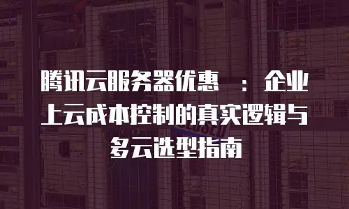 腾讯云服务器优惠劵：企业上云成本控制的真实逻辑与多云选型指南