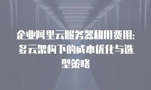 企业阿里云服务器租用费用：多云架构下的成本优化与选型策略