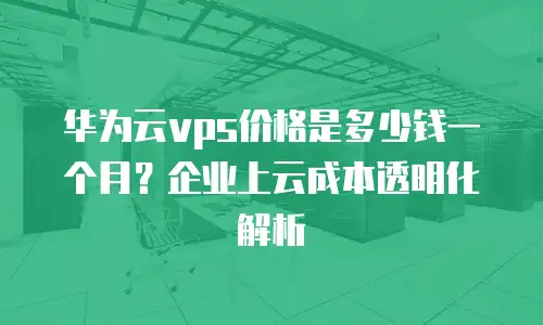 华为云vps价格是多少钱一个月？企业上云成本透明化解析