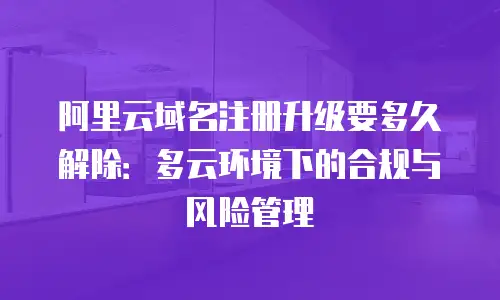 阿里云域名注册升级要多久解除：多云环境下的合规与风险管理