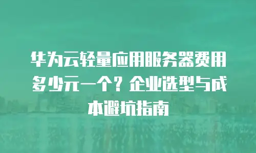华为云轻量应用服务器费用多少元一个？企业选型与成本避坑指南
