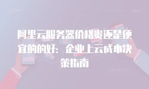 阿里云服务器价格贵还是便宜的的好：企业上云成本决策指南