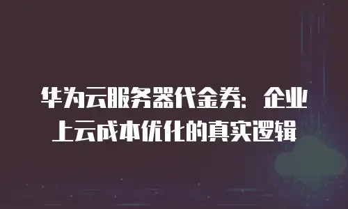华为云服务器代金券：企业上云成本优化的真实逻辑