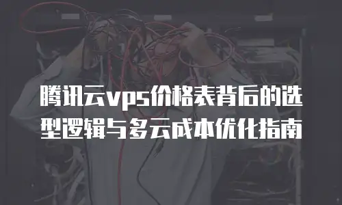 腾讯云vps价格表背后的选型逻辑与多云成本优化指南