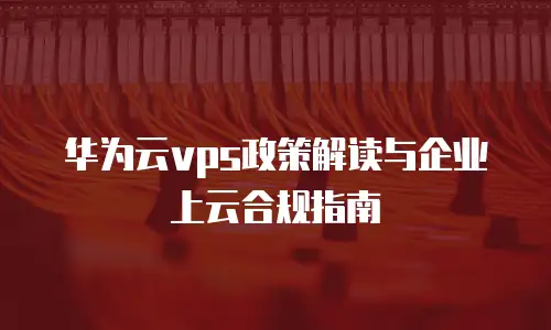 华为云vps政策解读与企业上云合规指南
