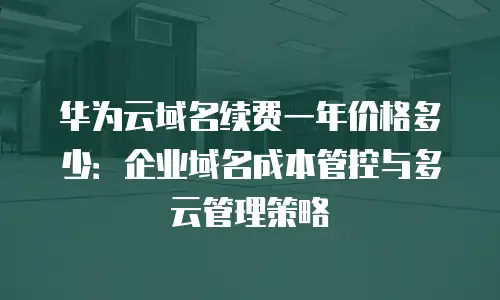 华为云域名续费一年价格多少：企业域名成本管控与多云管理策略