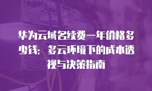 华为云域名续费一年价格多少钱：多云环境下的成本透视与决策指南