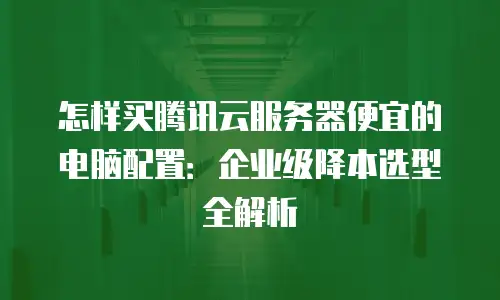 怎样买腾讯云服务器便宜的电脑配置：企业级降本选型全解析