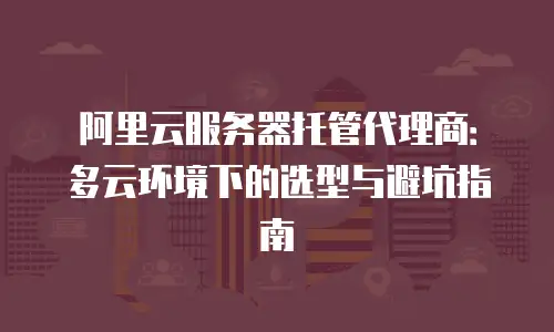 阿里云服务器托管代理商：多云环境下的选型与避坑指南