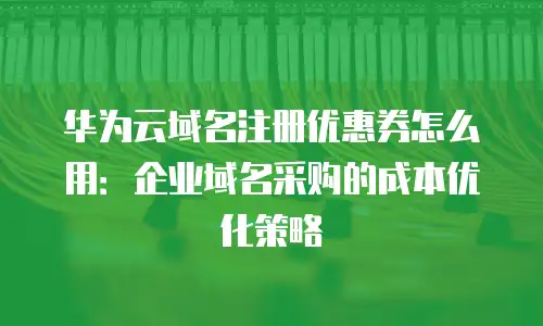 华为云域名注册优惠券怎么用：企业域名采购的成本优化策略