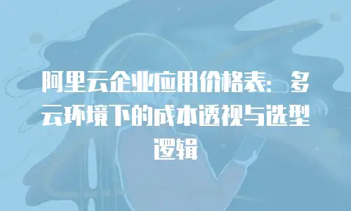 阿里云企业应用价格表：多云环境下的成本透视与选型逻辑