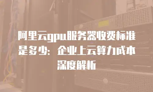 阿里云gpu服务器收费标准是多少：企业上云算力成本深度解析