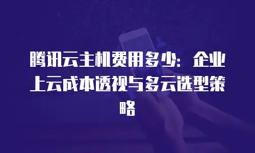 腾讯云主机费用多少：企业上云成本透视与多云选型策略