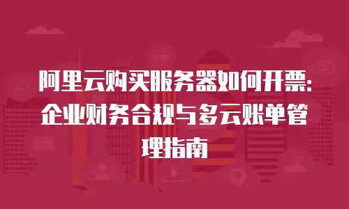 阿里云购买服务器如何开票：企业财务合规与多云账单管理指南