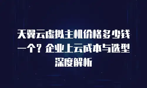 天翼云虚拟主机价格多少钱一个？企业上云成本与选型深度解析
