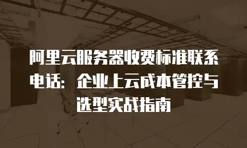 阿里云服务器收费标准联系电话：企业上云成本管控与选型实战指南