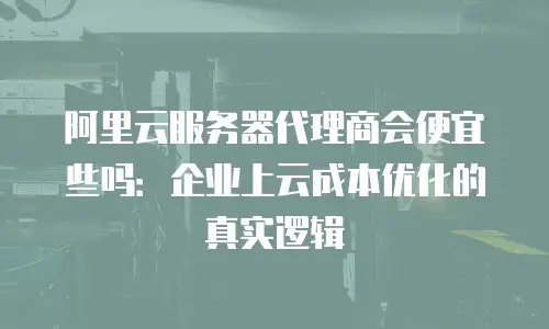 阿里云服务器代理商会便宜些吗：企业上云成本优化的真实逻辑