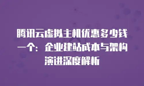 腾讯云虚拟主机优惠多少钱一个：企业建站成本与架构演进深度解析