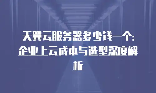 天翼云服务器多少钱一个：企业上云成本与选型深度解析