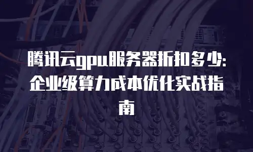 腾讯云gpu服务器折扣多少：企业级算力成本优化实战指南