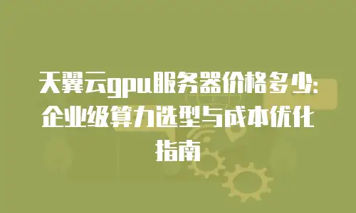天翼云gpu服务器价格多少：企业级算力选型与成本优化指南