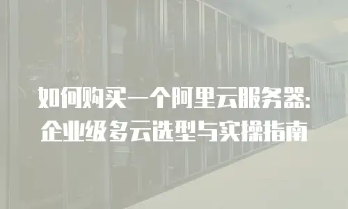 如何购买一个阿里云服务器：企业级多云选型与实操指南