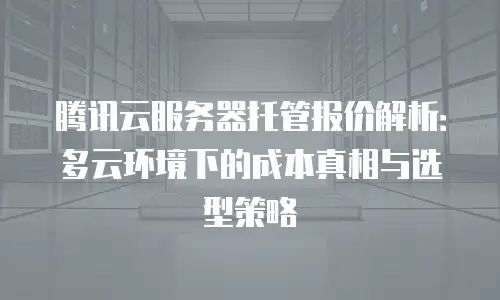 腾讯云服务器托管报价解析：多云环境下的成本真相与选型策略