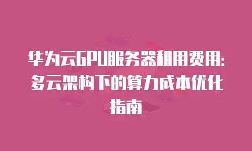 华为云GPU服务器租用费用：多云架构下的算力成本优化指南