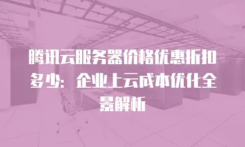 腾讯云服务器价格优惠折扣多少：企业上云成本优化全景解析