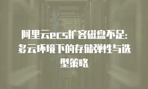 阿里云ecs扩容磁盘不足：多云环境下的存储弹性与选型策略