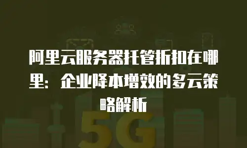 阿里云服务器托管折扣在哪里：企业降本增效的多云策略解析