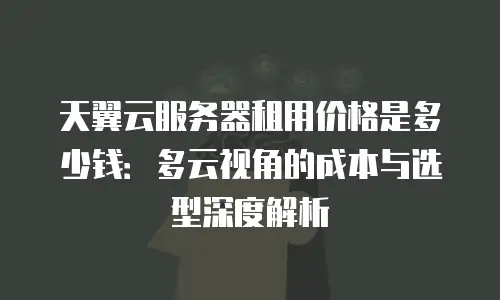 天翼云服务器租用价格是多少钱：多云视角的成本与选型深度解析