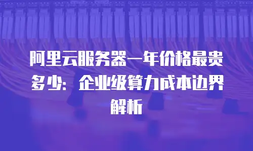 阿里云服务器一年价格最贵多少：企业级算力成本边界解析