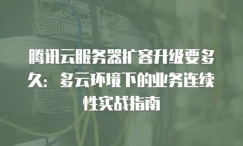 腾讯云服务器扩容升级要多久：多云环境下的业务连续性实战指南