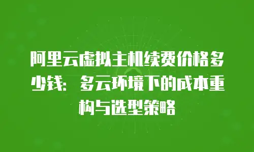 阿里云虚拟主机续费价格多少钱：多云环境下的成本重构与选型策略