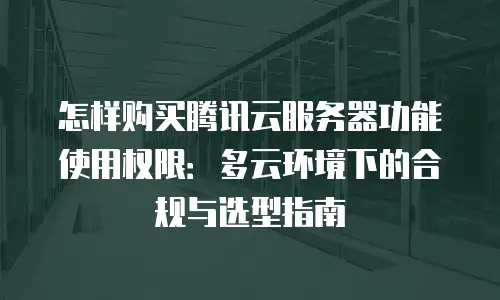 怎样购买腾讯云服务器功能使用权限：多云环境下的合规与选型指南