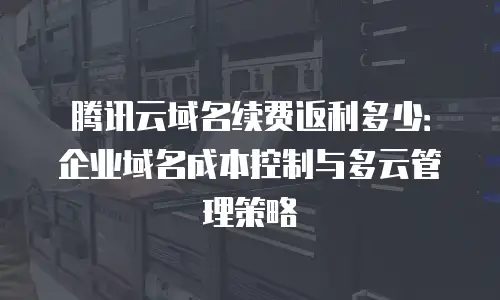 腾讯云域名续费返利多少：企业域名成本控制与多云管理策略