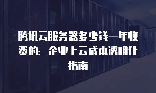 腾讯云服务器多少钱一年收费的：企业上云成本透明化指南