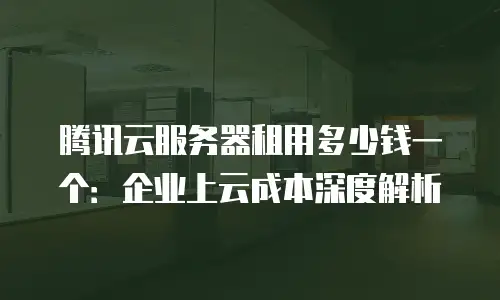 腾讯云服务器租用多少钱一个：企业上云成本深度解析